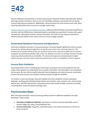 Manual validations and operations in invoice processing are inherently limited, especially when dealing
with large volumes of invoices. Human errors are inevitable, leading to inaccuracies that can disrupt
financial reporting and compliance. Additionally, manual processes are time-intensive and costly, often
requiring substantial human resources to manage routine tasks.
Invoice processing in Accounts Payable automation addresses these limitations by introducing efficiency,
accuracy, and cost-effectiveness. Automated systems can handle vast quantities of invoices with speed
and precision, reducing the need for manual intervention. This shift not only improves operational
efficiency but also allows finance teams to focus on more strategic activities.
Automated Validation Processes and Operations
Automated validation processes in invoice processing in Accounts Payable significantly enhance quality
assurance by utilizing advanced algorithms to identify and correct errors and inconsistencies. This
method not only boosts efficiency but also minimizes human error and ensures adherence to industry
standards. By automating repetitive tasks, teams can dedicate more time to strategic activities, thereby
improving overall productivity and reliability. This streamlined approach ultimately leads to higher
quality outcomes and more robust operational performance. Here is a breakdown of how it happens:
Invoice Data Validation
Automated systems excel in validating key invoice data, ensuring accuracy and compliance from the
outset. These systems can verify details such as vendor information, item descriptions, tax calculations,
and amounts. By cross-referencing this data with internal databases and external sources, automation
ensures that only accurate and compliant invoices proceed through the workflow.
For instance, invoice processing in Accounts Payable entry-level validations include checking for
duplicates, verifying extracted data (vendor details, item specifics, taxes, amounts, etc.), and ensuring
data formats meet ERP requirements. Automated systems also handle multiple currencies accurately,
converting them as per the relevant exchange rates.
Post Extraction Steps
After initial data extraction, invoice processing software performs additional validations and data
derivations. These include:
• Derivation of Additional Field Data: Automation can derive necessary data fields, such as
General Ledger (GL) codes, from predefined rules
• Currency Conversion: Using APIs, automated systems can convert transaction currencies to
home currencies
 