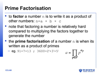 CCLAB
Prime Factorisation
 to factor a number n is to write it as a product of
other numbers: n=a × b × c
 note that factoring a number is relatively hard
compared to multiplying the factors together to
generate the number
 the prime factorisation of a number n is when its
written as a product of primes
– eg. 91=7×13 ; 3600=24
×32
×52
 