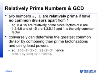 CCLAB
Relatively Prime Numbers & GCD
 two numbers a, b are relatively prime if have
no common divisors apart from 1
– eg. 8 & 15 are relatively prime since factors of 8 are
1,2,4,8 and of 15 are 1,3,5,15 and 1 is the only common
factor
 conversely can determine the greatest common
divisor by comparing their prime factorizations
and using least powers
– eg. 300=21
×31
×52
18=21
×32
hence
GCD(18,300)=21
×31
×50
=6
 