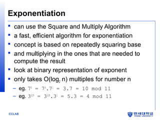 CCLAB
Exponentiation
 can use the Square and Multiply Algorithm
 a fast, efficient algorithm for exponentiation
 concept is based on repeatedly squaring base
 and multiplying in the ones that are needed to
compute the result
 look at binary representation of exponent
 only takes O(log2 n) multiples for number n
– eg. 75
= 74
.71
= 3.7 = 10 mod 11
– eg. 3129
= 3128
.31
= 5.3 = 4 mod 11
 
