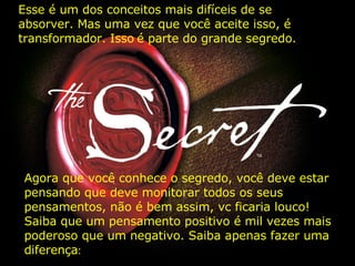 Esse é um dos conceitos mais difíceis de se absorver. Mas uma vez que você aceite isso, é transformador. Isso   é parte do grande segredo. Agora que você conhece o segredo, você deve estar pensando que deve monitorar todos os seus pensamentos, não é bem assim, vc ficaria louco! Saiba que um pensamento positivo é mil vezes mais poderoso que um negativo. Saiba apenas fazer uma diferença : 