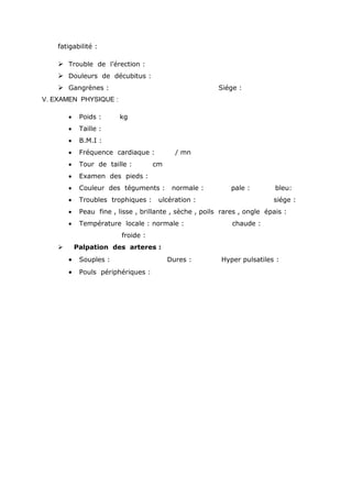 fatigabilité :
 Trouble de l’érection :
 Douleurs de décubitus :
 Gangrènes : Siége :
V. EXAMEN PHYSIQUE :
 Poids : kg
 Taille :
 B.M.I :
 Fréquence cardiaque : / mn
 Tour de taille : cm
 Examen des pieds :
 Couleur des téguments : normale : pale : bleu:
 Troubles trophiques : ulcération : siége :
 Peau fine , lisse , brillante , sèche , poils rares , ongle épais :
 Température locale : normale : chaude :
froide :
 Palpation des arteres :
 Souples : Dures : Hyper pulsatiles :
 Pouls périphériques :
 