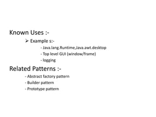 Known Uses :-
 Example s:-
- Java.lang.Runtime,Java.awt.desktop
- Top level GUI (window/frame)
- logging
Related Patterns :-
- Abstract factory pattern
- Builder pattern
- Prototype pattern
 