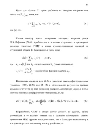 84
Пусть для области Σ′ путем разбиения на квадраты построена сеть

покрытия {Σ μ }μ∈Μ , такая, что
Σ′ =

U Σ μ , Σ μ ∩ Ση = ∅ (μ ≠ η ) ,

(4.1)

μ∈Μ

где Μ < ∞ .

Следуя

подходу

метода

дискретных

замкнутых

вихревых

рамок

И.К. Лифанова [28,45], приближение к решению полученных в предыдущих
разделах граничных ГСИУ в классе кусочно-постоянных функций на
ступенчатой области Σ′ будем искать в таком виде:
u (~ ) =
x

x
∑ u μ ⋅ I μ (~ ) ,

~ ∈ Σ′ ,
x

(4.2)

μ ∈Μ

где

u μ = u (~μ ) , где ~μ - центр квадрата Σ μ (точка коллокации),
x
x
~
~ ) = ⎧1, x ∈ Σ μ - индикаторная функция квадрата Σ .
I μ (x ⎨ ~
μ
⎩0, x ∉ Σ μ
Подстановка функции вида (4.2) в граничные псевдодифференциальные

уравнения (2.88), (2.98) или (2.112) и использование результатов третьего
раздела о структуре их ядер позволяют построить дискретную модель в форме
системы линейных алгебраических уравнений (СЛАУ):
u (~ ) ∗ K (~ ) =
x
x

x x x
∑ u μ ⋅ a.f.p.∫∫ K ( ~ − ~ν )d~

μ∈Μ

x
= f (~ν ) , ∀ν ∈ Μ : ~ν ∈ Σν .
x

(4.3)

Σμ

Разрешимость СЛАУ в общем случае доказать не удается, однако
уверенность в ее наличии связана как с большим накопленным опытом
применения МДО другими исследователями, так и благодаря проведенному в
следующем разделе численному анализу устойчивости.

 