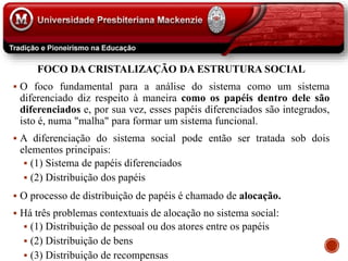FOCO DA CRISTALIZAÇÃO DA ESTRUTURA SOCIAL
 O foco fundamental para a análise do sistema como um sistema
diferenciado diz respeito à maneira como os papéis dentro dele são
diferenciados e, por sua vez, esses papéis diferenciados são integrados,
isto é, numa "malha" para formar um sistema funcional.
 A diferenciação do sistema social pode então ser tratada sob dois
elementos principais:
 (1) Sistema de papéis diferenciados
 (2) Distribuição dos papéis
 O processo de distribuição de papéis é chamado de alocação.
 Há três problemas contextuais de alocação no sistema social:
 (1) Distribuição de pessoal ou dos atores entre os papéis
 (2) Distribuição de bens
 (3) Distribuição de recompensas
 