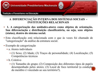 A DIFERENCIAÇÃO INTERNA DOS SISTEMAS SOCIAIS -
INSTITUIÇÕES RELACIONAIS
 1. A categorização das unidades-atores como objetos de orientação.
Sua diferenciação e distribuição classificatória, ou seja, seus objetos
(status), dentro do sistema social.
 Esta classificação está relacionada com o que às vezes foi chamado de
"categorização" da análise da estrutura social.
 Exemplo de categorização
 a. Atores individuais
 (1) Sexo; (2) Idade; (3) Traços de personalidade; (4) Localização; (5)
Competências técnicas
 b. Coletivo
 (1) Tamanho do grupo; (2) Composição dos diferentes tipos de papéis
desempenhado pelos atores; (3) Local de foco territorial (a condição
do membro é vinculado ao seu território?).
 