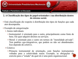 2. A Classificação dos tipos de papel-orientador e sua distribuição dentro
do sistema social.
 Está classificação diz respeito à distribuição dos tipos de funções que cada
ator desempenha.
 Exemplo de categorização
 Atores individuais
 Instrumental: é orientado para o outro, principalmente como fonte de
bens. Ele quer adquirir direitos ou serviços.
 Moral: é orientado para o outro em termos de ”moralidade privada”.
Tem padrões ego-integrativos, que podem ou não ser abandonados.
Isso depende do coletivo.
 Coletivo
 Primazia instrumental de orientação, com funções instrumentais
voltadas para a coletividade maior. Exemplo, as obrigações do
exército para o "estado" do qual ele é uma parte organizacional.
 