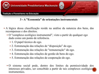 3 - A ”Economia” de orientações instrumentais
 A lógica dessa classificação reside na análise da natureza dos bens, das
recompensas e dos direitos.
 O "complexo ecológico instrumental", visto a partir de qualquer ego
dado como um ponto de referência.
 1. O papel técnico do ego.
 2. Estruturação das relações de “disposição” do ego.
 3. Estruturação das relações de "remuneração" do ego.
 4. Estruturação das relações de gestão de bens do ego.
 5. Estruturação das relações de cooperação do ego.
 O sistema social pode, dentro dos limites da permissividade dos
interesses privados, ser concebido a partir de tais complexos ecológicos
instrumentais.
 