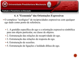 4. A "Economia" das Orientações Expressivas
 O complexo "ecológico" de reciprocidades expressivas com qualquer
ego dado como ponto de referência.
 1. A gratidão específica do ego e a orientação expressiva-simbólica
para um objeto particular, ou classe de objetos.
 2. Estruturação das relações de receptividade do ego.
 3. Estruturação das relações de resposta do ego.
 4. Estruturação de ocasiões.
 5. Estruturação de ligações e lealdade difusa do ego.
 