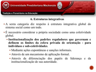6. Estruturas integrativas
 A sexta categoria diz respeito à estrutura integrativa global do
sistema social como um todo.
 É necessário considerar a própria sociedade como uma coletividade
global.
 Institucionalização dos padrões reguladores que governam e
definem os limites da esfera privada de orientação - para
indivíduos e sub-coletividades.
 Mediante ações espontâneas e sanções informais.
 Através de um mecanismo de aplicação formal.
 Através da diferenciação dos papéis de liderança e da
institucionalização de sua autoridade.
 