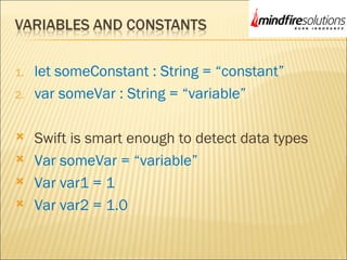 1. let someConstant : String = “constant”
2. var someVar : String = “variable”
 Swift is smart enough to detect data types
 Var someVar = “variable”
 Var var1 = 1
 Var var2 = 1.0
 