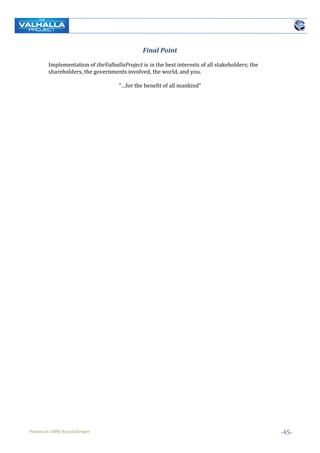 Printed on 100% Recycled Paper -45-
Final Point
Implementation of theValhallaProject is in the best interests of all stakeholders; the
shareholders, the governments involved, the world, and you.
“…for the benefit of all mankind”
 