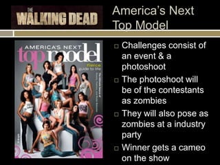 America’s Next
Top Model
   Challenges consist of
    an event & a
    photoshoot
   The photoshoot will
    be of the contestants
    as zombies
   They will also pose as
    zombies at a industry
    party
   Winner gets a cameo
    on the show
 