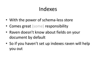 Indexes
• With the power of schema-less store
• Comes great (some) responsibility
• Raven doesn’t know about fields on your
document by default
• So if you haven’t set up indexes raven will help
you out

 