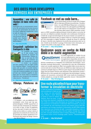 DES IDEES POUR DEVELOPPER
      SERVICES AUX ENTREPRISES
     Assemblive : une salle de                         Facebook se met au code barre...
     réunion 2.0 dans votre site                                                 Le plus grand réseau social du monde vient d’intégrer
                                                                                 QR, le code barre 2D dans les proﬁls des « Faceboo-
     web !                                                                       kiens ». Le code QR (Quick Response), va révolution-
     Assemblive est un environnement immer-                                      ner bien des choses. Ce code appelé aussi Mobil Tag
     sif en 3D, permettant de faire des réunions                                 est un code matrice en 2 dimensions. Il peut stocker
     de tout type (présentation de produit, sa-                                  des données allant jusqu’à 7000 caractères numéri-
     lon virtuel, collaboratif «traditionnel», cours
                                                       ques ou 4300 caractères alphanumériques et permet grâce à une prise de
     et salle de classe, etc.
                                                       vue avec son téléphone portable d’accéder à de nombreuses informations.
     ) et qui a la particula-
     rité de pouvoir être as-                          L’intérêt de ce type de technologie est de pouvoir stocker une quantité non-
     semblé avec d’autres                              négligeable d’informations dans un espace réduit sur n’importe quel support,
     widgets. (source : Jean                           qu’il soit imprimable ou digital. Facebook, a décidé de choisir le code QR
     Michel Billaut)                                   de façon à identiﬁer plus rapidement les proﬁls des personnes étant sur le
                                                       site. L’intérêt est de faciliter le partage d’information entre internautes, qu’il
     ➤ http://bit.ly/kLHNk                             s’agisse des proﬁls ou des pages de fans. (source : Inﬂuencia)
     Cargoshell : optimiser les                        ➤ En savoir + : http://bit.ly/adblvd
     transports à vide                                 Qualcomm ouvre un centre de R&D
                    Le container est devenu
                    au ﬁl des années l’outil
                    essentiel du transport de
                                                       dédié à la réalité augmentée
                                                                                           La réalité augmentée sur mobile n’en est
                    marchandises. Chaque an-
                                                                                           qu’à ses balbutiements mais les premiè-
                    née, ce sont plus de 100
                                                                                           res applications disponibles donnent une
                    millions de containers qui
                    sont transportés à travers                                             idée de son potentiel. La puissance des
                    le monde ! Le container            derniers smartphones et l’intégration de nombreuses technologies ( accé-
     est donc pratique mais cet objet souffre          léromètre, boussole électronique... ) permettent de créer des combinaisons
     d’un important défaut : il prend autant de        créant une nouvelle expérience. Mais il est possible d’aller encore plus loin,
     place vide que plein. La société néerlan-         comme tente de le montrer Parrot avec son AR.Drone, objet volant pourvu de
     daise Cargoshell a eu l’astucieuse idée de        caméras et pilotable depuis un iPhone à partir duquel il est possible de déve-
     créer des containers pliables, sur le même        lopper des jeux faisant intervenir des obstacles et des adversaires virtuels. l’
     principe que certaines cagettes en plas-          AR.Drone est un bon exemple de la combinaison des technologies ( caméra,
     tique que l’on trouve dans le commerce.           capteurs de mouvement, connectivité WiFi, écran tactile du smartphone )
     Idéal donc pour transporter les containers        mobiles adaptée au concept de réalité augmentée. (source : GenerationNT)
     vides.(source : Trendsnow)
                                                       ➤ En savoir + : http://bit.ly/dgpcxm
     ➤ http://www.cargoshell.com/
     12Design, Plateforme de                           Une route piézoélectrique pour trans-
                                                       former la circulation en électricité
                                                       La start-up israélienne Innowattech
                                                       teste actuellement à Haïfa son pre-
                                                       mier tronçon de route piézoélec-
                                                       trique. Montez à bord, démarrez
                                                       et prenez la route du campus de
     création                                          Technion. Sous vos roues : un peu
     « 12 designer » est une plateforme d’in-          de l’histoire des cleantech. L’asphalte qui mène à la célèbre université est en
     termédiation entre d’une part des gra-            effet truffée de cristaux piézo-électriques qui récupèrent l’énergie de votre
     phistes/designers (6.000 aujourd’hui) et          mouvement pour la transformer en électricité. Selon Innowatech, un tronçon
     d’autre part des entreprises qui cherchent        d’un kilomètre de route électrique pourrait ainsi produire jusqu’à 500 killo-
     à se créer un logo, un ﬂyer, le graphisme         watt-heures, soit l’énergie nécessaire à l’alimentation de 600 à 800 maisons.
     de leur site web, et même une musique !           Avec néanmoins une contrainte de taille : le procédé nécessite un traﬁc mi-
     L’idée est de mettre en contact clients et        nimum de 600 véhicules par heure. Une fois captée, l’énergie des voitures
     graphistes à la recherche de missions, aﬁn        peut être renvoyée directement dans le réseau électrique ou utilisée pour
     de permettre de réaliser rapidement et ef-        des besoins locaux comme l’éclairage public. (source : Cleantechrepublic.
     ﬁcacement des travaux de design. (source          com)
     : Jean-Michel Billaut)                            ➤ En savoir + : http://bit.ly/9ovdl7
     ➤ http://www.12designer.com/fr/
36
 