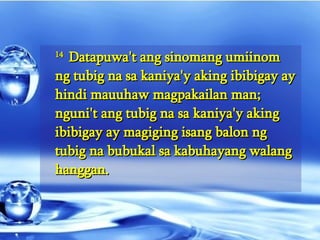 14  Datapuwa't ang sinomang umiinom ng tubig na sa kaniya'y aking ibibigay ay hindi mauuhaw magpakailan man; nguni't ang tubig na sa kaniya'y aking ibibigay ay magiging isang balon ng tubig na bubukal sa kabuhayang walang hanggan.  
