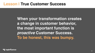 12
When your transformation creates
a change in customer behavior,
the most important function is
proactive Customer Success.  
To be honest, this was bumpy.
Lesson | True Customer Success
 