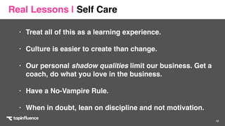 18
• Treat all of this as a learning experience. 
• Culture is easier to create than change. 
• Our personal shadow qualities limit our business. Get a
coach, do what you love in the business.
• Have a No-Vampire Rule. 
• When in doubt, lean on discipline and not motivation.
Real Lessons | Self Care
 