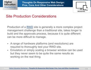 Thoughts On Responsive Web Design:
Pros, Cons And Other Considerations
Slide 8
Production of a RWD site is generally a more complex project
management challenge than a traditional site, takes longer to
build and the approvals process, because it is quite different
can be more difficult to manage.
 A range of hardware platforms (and resolutions) are
required to thoroughly test your RWD site.
 Emulators or simply scaling a browser window can be used
but they never seem to be quite the same results as
working on the real thing.
Site Production Considerations
Source: Higher Education Marketing – Thoughts On Responsive Web Design: Pros, Cons and Other Considerations
 