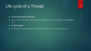 Life cycle of a Thread
 4) Non-Runnable (Blocked)
 This is the state when the thread is still alive, but is currently not eligible to
run.
 5) Terminated
 A thread is in terminated or dead state when its run() method exits.
7
 
