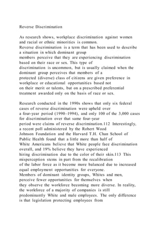 Reverse Discrimination
As research shows, workplace discrimination against women
and racial or ethnic minorities is common.
Reverse discrimination is a term that has been used to describe
a situation in which dominant group
members perceive that they are experiencing discrimination
based on their race or sex. This type of
discrimination is uncommon, but is usually claimed when the
dominant group perceives that members of a
protected (diverse) class of citizens are given preference in
workplace or educational opportunities based not
on their merit or talents, but on a prescribed preferential
treatment awarded only on the basis of race or sex.
Research conducted in the 1990s shows that only six federal
cases of reverse discrimination were upheld over
a four-year period (1990–1994), and only 100 of the 3,000 cases
for discrimination over that same four-year
period were claims of reverse discrimination.112 Interestingly,
a recent poll administered by the Robert Wood
Johnson Foundation and the Harvard T.H. Chan School of
Public Health found that a little more than half of
White Americans believe that White people face discrimination
overall, and 19% believe they have experienced
hiring discrimination due to the color of their skin.113 This
misperception stems in part from the recalibration
of the labor force as it become more balanced due to increased
equal employment opportunities for everyone.
Members of dominant identity groups, Whites and men,
perceive fewer opportunities for themselves when
they observe the workforce becoming more diverse. In reality,
the workforce of a majority of companies is still
predominantly White and male employees. The only difference
is that legislation protecting employees from
 