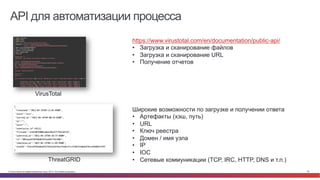 © Cisco и(или) ее аффилированные лица, 2014 г. Все права защищены. 36
API для автоматизации процесса
VirusTotal
https://www.virustotal.com/en/documentation/public-api/
•  Загрузка и сканирование файлов
•  Загрузка и сканирование URL
•  Получение отчетов
ThreatGRID
Широкие возможности по загрузке и получении ответа
•  Артефакты (хэш, путь)
•  URL
•  Ключ реестра
•  Домен / имя узла
•  IP
•  IOC
•  Сетевые коммуникации (TCP, IRC, HTTP, DNS и т.п.)
 