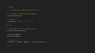// HTML.
<canvas id="canvas" width="500" height="500"></canvas>
<script id="shader-fs" type="x-shader/x-fragment">
precision mediump float;
void main(void) {
gl_FragColor = vec4(1.0, 1.0, 1.0, 1.0);
}
</script>
<script id="shader-vs" type="x-shader/x-vertex">
attribute vec3 aVertexPosition;
uniform mat4 uMVMatrix;
uniform mat4 uPMatrix;
void main(void) {
gl_Position = uPMatrix * uMVMatrix * vec4(aVertexPosition, 1.0);
}
</script>
 