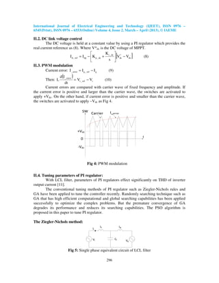 International Journal of Electrical Engineering and Technology (IJEET), ISSN 0976 –
6545(Print), ISSN 0976 – 6553(Online) Volume 4, Issue 2, March – April (2013), © IAEME
296
II.2. DC link voltage control
The DC voltage is held at a constant value by using a PI regulator which provides the
real current reference as (8). Where V*dc is the DC voltage of MPPT.
[ ] )8(VV
s
K
KII dc
*
dc
dc_i
dc_pdpref_d −





+−=
II.3. PWM modulation
Current error: )9(III gref_gerror_ −=
Then:
( ) )10(VV
dt
Id
L iref_i
error_
−=
Current errors are compared with carrier wave of fixed frequency and amplitude. If
the current error is positive and larger than the carrier wave, the switches are activated to
apply +Vdc. On the other hand, if current error is positive and smaller than the carrier wave,
the switches are activated to apply –Vdc as Fig 4.
Fig 4: PWM modulation
II.4. Tuning parameters of PI regulator:
With LCL filter, parameters of PI regulators effect significantly on THD of inverter
output current [11].
The conventional tuning methods of PI regulator such as Ziegler-Nichols rules and
GA have been applied to tune the controller recently. Randomly searching technique such as
GA that has high efficient computational and global searching capabilities has been applied
successfully to optimize the complex problems. But the premature convergence of GA
degrades its performance and reduces its searching capabilities. The PSO algorithm is
proposed in this paper to tune PI regulator.
The Ziegler-Nichols method:
Fig 5: Single phase equivalent circuit of LCL filter
 