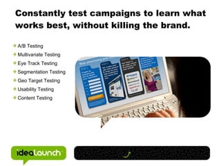 Constantly test campaigns to learn what works best, without killing the brand. A/B Testing Multivariate Testing Eye Track Testing Segmentation Testing Geo Target Testing Usability Testing Content Testing 