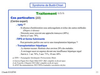 Syndrome de Budd-Chiari
Traitement 1) 2) 3)
Cas particuliers (2/2)
(Centre expert)
- TIPS a)
. Si absence d'amléioration sous anticoagulants et échec des autres méthodes
(Diapos ci-dessus)
. Nécessite assez souvent une approche transcave (40%).
. Survie à 5 ans: 78%.
-TIPS et forme fulminante
. Peut permettre parfois une survie sans transplantation hépatique 3)
- Transplantation hépatique
. Le dernier recours. Réalisée chez environ 20% des malades.
. À envisager aussi en urgence devant une insuffisance hépatique aiguë
. Survie à 1 an: 76%, 5 ans: 71%, 10 ans: 68%
a) TIPS = Transjugular Intrahepatic Portosystemic Shunt.
1) Garcia-Pagan New Engl J Med 2023 (Réf. complète en fin de topo)
2) de Franchis J Hepatol 2022 (Réf. complète en fin de topo)
3) AFEF Recommandations 2023 TIPS et maladies vasculaires du foie.
Claude EUGÈNE 33
 