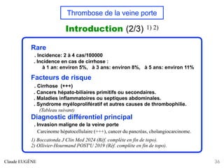 Thrombose de la veine porte
Introduction (2/3) 1) 2)
Claude EUGÈNE 36
Rare
. Incidence: 2 à 4 cas/100000
. Incidence en cas de cirrhose :
à 1 an: environ 5%, à 3 ans: environ 8%, à 5 ans: environ 11%
Facteurs de risque
. Cirrhose (+++)
. Cancers hépato-biliaires primitifs ou secondaires.
. Maladies inflammatoires ou septiques abdominales.
. Syndrome myéloprolifératif et autres causes de thrombophilie.
(Tableau suivant)
Diagnostic différentiel principal
. Invasion maligne de la veine porte
Carcinome hépatocellulaire (+++), cancer du pancréas, cholangiocarcinome.
1) Boccatonda J Clin Med 2024 (Réf. complète en fin de topo).
2) Ollivier-Hourmand POST'U 2019 (Réf. complète en fin de topo).
 