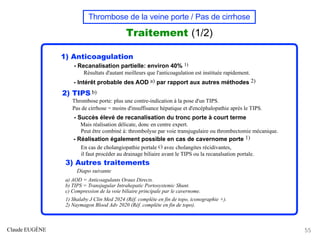 Thrombose de la veine porte / Pas de cirrhose
Traitement (1/2)
1) Anticoagulation
- Recanalisation partielle: environ 40% 1)
Résultats d'autant meilleurs que l'anticoagulation est instituée rapidement.
- Intérêt probable des AOD a) par rapport aux autres méthodes 2)
2) TIPS b)
Thrombose porte: plus une contre-indication à la pose d'un TIPS.
Pas de cirrhose = moins d'insuffisance hépatique et d'encéphalopathie après le TIPS.
- Succès élevé de recanalisation du tronc porte à court terme
Mais réalisation délicate, donc en centre expert.
Peut être combiné à: thrombolyse par voie transjugulaire ou thrombectomie mécanique.
- Réalisation également possible en cas de cavernome porte 1)
En cas de cholangiopathie portale c) avec cholangites récidivantes,
il faut procéder au drainage biliaire avant le TIPS ou la recanalsation portale.
3) Autres traitements
Diapo suivante
a) AOD = Anticoagulants Oraux Directs.
b) TIPS = Transjugular Intrahepatic Portosystemic Shunt.
c) Compression de la voie biliaire principale par le cavernome.
1) Shalaby J Clin Med 2024 (Réf. complète en fin de topo, iconographie +).
2) Naymagon Blood Adv 2020 (Réf. complète en fin de topo).
Claude EUGÈNE 55
 