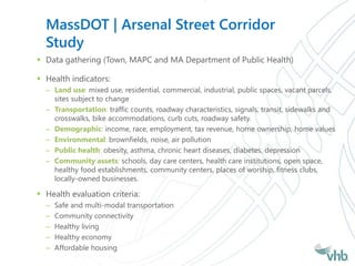 MassDOT | Arsenal Street Corridor
Study
 Data gathering (Town, MAPC and MA Department of Public Health)
 Health indicators:
– Land use: mixed use, residential, commercial, industrial, public spaces, vacant parcels,
sites subject to change
– Transportation: traffic counts, roadway characteristics, signals, transit, sidewalks and
crosswalks, bike accommodations, curb cuts, roadway safety.
– Demographic: income, race, employment, tax revenue, home ownership, home values
– Environmental: brownfields, noise, air pollution
– Public health: obesity, asthma, chronic heart diseases, diabetes, depression
– Community assets: schools, day care centers, health care institutions, open space,
healthy food establishments, community centers, places of worship, fitness clubs,
locally-owned businesses.
 Health evaluation criteria:
– Safe and multi-modal transportation
– Community connectivity
– Healthy living
– Healthy economy
– Affordable housing
 