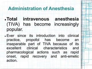 Administration of Anesthesia
 Total intravenous anesthesia
(TIVA) has become increasingly
popular.
 Ever since its introduction into clinical
practice, propofol has become an
inseparable part of TIVA because of its
excellent clinical characteristics and
pharmacological actions such as rapid
onset, rapid recovery and anti-emetic
action.
 