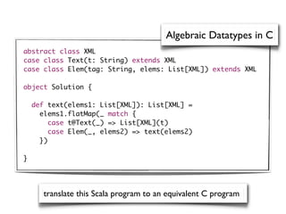 Algebraic Datatypes in C
abstract class XML
case class Text(t: String) extends XML
case class Elem(tag: String, elems: List[XML]) extends XML

object Solution {

    def text(elems1: List[XML]): List[XML] =
      elems1.flatMap(_ match {
         case t@Text(_) => List[XML](t)
         case Elem(_, elems2) => text(elems2)
      })

}




       translate this Scala program to an equivalent C program
 