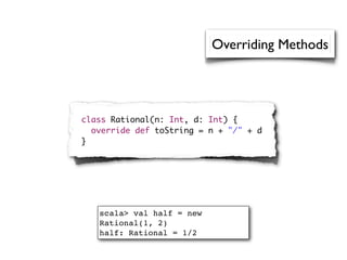 Overriding Methods




class Rational(n: Int, d: Int) {
  override def toString = n + "/" + d
}




   scala> val half = new
   Rational(1, 2)
   half: Rational = 1/2
 