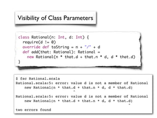 Visibility of Class Parameters

 class Rational(n: Int, d: Int) {
   require(d != 0)
   override def toString = n + "/" + d
   def add(that: Rational): Rational =
     new Rational(n * that.d + that.n * d, d * that.d)
 }



$ fsc Rational.scala
Rational.scala:5: error: value d is not a   member of Rational
    new Rational(n * that.d + that.n * d,   d * that.d)
                          ^
Rational.scala:5: error: value d is not a   member of Rational
    new Rational(n * that.d + that.n * d,   d * that.d)
                                                     ^
two errors found
 