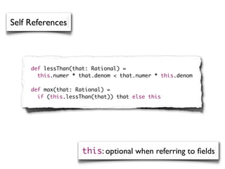 Self References



     def lessThan(that: Rational) =
       this.numer * that.denom < that.numer * this.denom

     def max(that: Rational) =
       if (this.lessThan(that)) that else this




                     this: optional when referring to ﬁelds
 