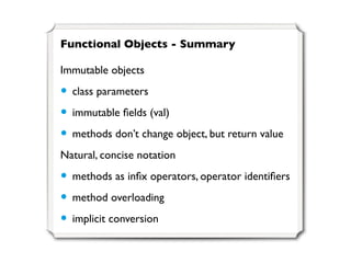Functional Objects - Summary

Immutable objects

• class parameters
• immutable ﬁelds (val)
• methods don’t change object, but return value
Natural, concise notation

• methods as inﬁx operators, operator identiﬁers
• method overloading
• implicit conversion
 
