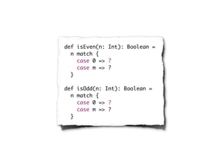 def isEven(n: Int): Boolean =
  n match {
    case 0 => ?
    case m => ?
  }

def isOdd(n: Int): Boolean =
  n match {
    case 0 => ?
    case m => ?
  }
 