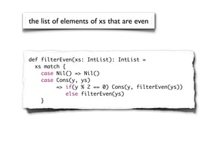 the list of elements of xs that are even



def filterEven(xs: IntList): IntList =
  xs match {
    case Nil() => Nil()
    case Cons(y, ys)
         => if(y % 2 == 0) Cons(y, filterEven(ys))
             else filterEven(ys)
    }
 