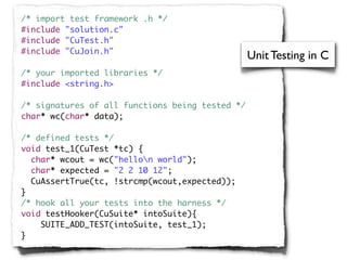 /* import test framework .h */
#include "solution.c"
#include "CuTest.h"
#include "CuJoin.h"
                                                 Unit Testing in C
/* your imported libraries */
#include <string.h>

/* signatures of all functions being tested */
char* wc(char* data);

/* defined tests */
void test_1(CuTest *tc) {
  char* wcout = wc("hellon world");
  char* expected = "2 2 10 12";
  CuAssertTrue(tc, !strcmp(wcout,expected));
}
/* hook all your tests into the harness */
void testHooker(CuSuite* intoSuite){
    SUITE_ADD_TEST(intoSuite, test_1);
}
 