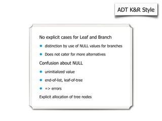ADT K&R Style



No explicit cases for Leaf and Branch

•   distinction by use of NULL values for branches

•   Does not cater for more alternatives

Confusion about NULL

•   uninitialized value

•   end-of-list, leaf-of-tree

•   => errors

Explicit allocation of tree nodes
 