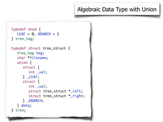 Algebraic Data Type with Union


typedef enum {
	 LEAF = 0, BRANCH = 1
} tree_tag;

typedef struct tree_struct {
	 tree_tag tag;
	 char *filename;
	 union {
	 	 struct {
	 	 	 int _val;
	 	 } _LEAF;
	 	 struct {
	 	 	 int _val;
	 	 	 struct tree_struct *_left;
	 	 	 struct tree_struct *_right;
	 	 } _BRANCH;
	 } data;
} tree;
 