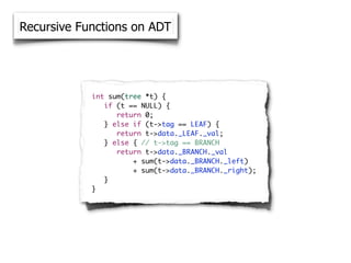 Recursive Functions on ADT




            int sum(tree *t) {
            	 if (t == NULL) {
            	 	 return 0;
            	 } else if (t->tag == LEAF) {
            	 	 return t->data._LEAF._val;
            	 } else { // t->tag == BRANCH
            	 	 return t->data._BRANCH._val
            	 	 	     + sum(t->data._BRANCH._left)
            	 	 	     + sum(t->data._BRANCH._right);
            	 }
            }
 