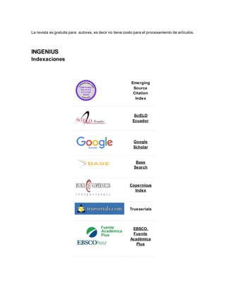 La revista es gratuita para autores, es decir no tiene costo para el procesamiento de artículos.
INGENIUS
Indexaciones
Emerging
Source
Citation
Index
SciELO
Ecuador
Google
Scholar
Base
Search
Copernicus
Index
Trueserials
EBSCO.
Fuente
Académica
Plus
 