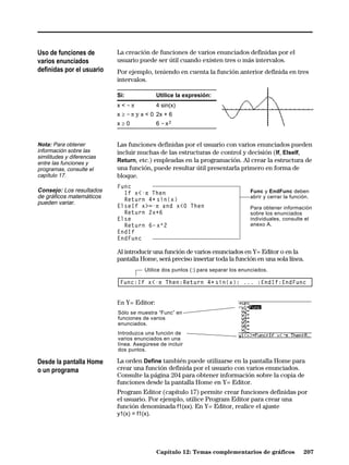Uso de funciones de         La creación de funciones de varios enunciados definidas por el
varios enunciados           usuario puede ser útil cuando existen tres o más intervalos.
definidas por el usuario    Por ejemplo, teniendo en cuenta la función anterior definida en tres
                            intervalos.

                            Si:             Utilice la expresión:
                            x < ìp          4 sin(x)
                            x ‚ ì p y x < 0 2x + 6
                            x‚0             6 ì xñ


Nota: Para obtener          Las funciones definidas por el usuario con varios enunciados pueden
información sobre las       incluir muchas de las estructuras de control y decisión (If, ElseIf,
similitudes y diferencias
entre las funciones y       Return, etc.) empleadas en la programación. Al crear la estructura de
programas, consulte el      una función, puede resultar útil presentarla primero en forma de
capítulo 17.                bloque.
                            Func
Consejo: Los resultados       If x<-p Then                                        Func y EndFunc deben
de gráficos matemáticos                                                           abrir y cerrar la función.
                              Return 4ù sin(x)
pueden variar.
                            ElseIf x>=-p and x<0 Then                             Para obtener información
                              Return 2x+6                                         sobre los enunciados
                            Else                                                  individuales, consulte el
                              Return 6ì x^2                                       anexo A.
                            EndIf
                            EndFunc

                            Al introducir una función de varios enunciados en Y= Editor o en la
                            pantalla Home, será preciso insertar toda la función en una sola línea.
                                       Utilice dos puntos (:) para separar los enunciados.

                             Func:If x<-p Then:Return 4ù sin(x): ... :EndIf:EndFunc


                            En Y= Editor:
                            Sólo se muestra “Func” en
                            funciones de varios
                            enunciados.
                            Introduzca una función de
                            varios enunciados en una
                            línea. Asegúrese de incluir
                            dos puntos.

Desde la pantalla Home      La orden Define también puede utilizarse en la pantalla Home para
o un programa               crear una función definida por el usuario con varios enunciados.
                            Consulte la página 204 para obtener información sobre la copia de
                            funciones desde la pantalla Home en Y= Editor.
                            Program Editor (capítulo 17) permite crear funciones definidas por
                            el usuario. Por ejemplo, utilice Program Editor para crear una
                            función denominada f1(xx). En Y= Editor, realice el ajuste
                            y1(x) = f1(x).




                                            Capítulo 12: Temas complementarios de gráficos               207
 