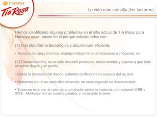 La vida más sencilla (los factores) Hemos identificado algunos problemas en el sitio actual de Tía Rosa; para Naranya es un paseo en el parque solucionarlos con:  (1) Una plataforma tecnológica y arquitectura eficiente, Tiempos de carga mínimos, manejo inteligente de animaciones e imágenes, etc. (2) Comunicación,  no es solo describir productos, incluir recetas y esperar a que todo el mundo llegue y se quede, Desde la discusión del diseño, estamos de lleno en los zapatos del usuario. Hablamos con el en cada click ahorrado, en cada segundo no desperdiciado. Sabemos extender el valor de un producto mediante nuestras promociones WEB y SMS…Marketaiment es nuestra palabra, y nadie más la tiene. 