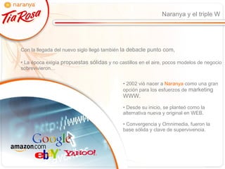 Naranya y el triple W Con la llegada del nuevo siglo llegó también  la debacle punto com, La época exigía  propuestas sólidas  y no castillos en el aire, pocos modelos de negocio sobrevivieron… 2002 vió nacer a  Naranya  como una gran  opción para los esfuerzos de  marketing WWW. Desde su inicio, se planteó como la alternativa nueva y original en WEB. Convergencia y Omnimedia, fueron la base sólida y clave de supervivencia. 