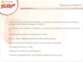 Naranya y el triple W 2.0 no es para nosotros una moda,  es entender la evolución de la comunicación y comportamiento del que navega en internet. No es crear comunidades y olvidarlas, es proveer una verdadera razón para ser parte de. Es fomentar la creación de contenido de valor. Aún sin crear explícitamente una red social  podemos: Potenciar una base de datos, elevar su porcentaje de actividad. Propagar viralmente  el sitio. Mantener el control de la participación,  Proveer confiabilidad total  del contenido creado por los usuarios. 